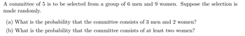 A committee of 5 is to be selected from a group of 6 men and 9 women. Suppose the selection is
made randomly.
(a) What is the probability that the committee consists of 3 men and 2 women?
(b) What is the probability that the committee consists of at least two women?