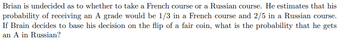 Brian is undecided as to whether to take a French course or a Russian course. He estimates that his
probability of receiving an A grade would be 1/3 in a French course and 2/5 in a Russian course.
If Brain decides to base his decision on the flip of a fair coin, what is the probability that he gets
an A in Russian?