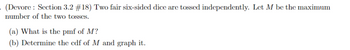 (Devore: Section 3.2 #18) Two fair six-sided dice are tossed independently. Let M be the maximum
number of the two tosses.
(a) What is the pmf of M?
(b) Determine the cdf of M and graph it.