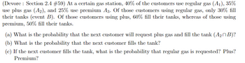 (Devore: Section 2.4 #59) At a certain gas station, 40% of the customers use regular gas (A₁), 35%
use plus gas (A₂), and 25% use premium A3. Of those customers using regular gas, only 30% fill
their tanks (event B). Of those customers using plus, 60% fill their tanks, whereas of those using
premium, 50% fill their tanks.
(a) What is the probability that the next customer will request plus gas and fill the tank (A₂B)?
(b) What is the probability that the next customer fills the tank?
(c) If the next customer fills the tank, what is the probability that regular gas is requested? Plus?
Premium?