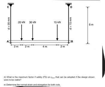 C
d = 20 mm
AD
20 kN
2 m
30 kN
2 m
4 m
15 kN
2 m
D
d = 15 mm
B
6 m
d) What is the maximum factor if safety (FS) on fail that can be adopted if the design shown
were to be viable?
e) Determine the normal strain and elongation for both rods.