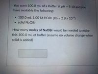 You want 100.0 mL of a buffer at pH = 9.10 and you have available the following:

- 100.0 mL 1.00 M HOBr (Ka = 2.8 x 10⁻⁹)
- Solid NaOBr

**Question:**

How many moles of NaOBr would be needed to make this 100.0 mL of buffer (assume no volume change when solid is added)?