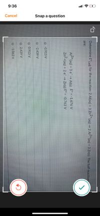 9:36
Cancel
Snap a question
Determine E°cell for the reaction: 2 Al(aq) + 3 Zn2"(aq)→ 2 Al3*(aq) + 3 Zn(s). The half reaction
are:
Al (aq) +3 e→ Al(s) E° -1.676 V
Zn2+(aq) + 2 e Zn(s) E -0.763 V
O -0.913 V
O -2439 V
O 0.913 V
O 2.439 V
O -1.063 V
