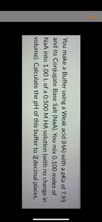 You make a Buffer using a Weak acid (HA) with a pKa of 7.95
and its Conjugate Base Salt (NaA). You mix 0.100 moles of
NaA into 1.00 L of a 0.500 M HA solution (with no change in
volume). Calculate the pH of this buffer to 21decimal places.
