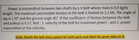 Power is transmitted between two shafts by a V-belt whose mass is 0.9 kg/m
length. The maximum permissible tension in the belt is limited to 2.2 kN. The angle of
lap is 170° and the groove angle 45°. If the coefficient of friction between the belt
and pulleys is 0.17, find : 1. velocity of the belt for maximum power; and 2. power
transmitted at this velocity.
Note: Sketch the belt drive system for both parts and label the given data on it.
