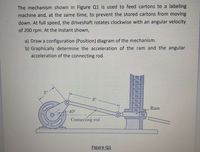 The mechanism shown in Figure Q1 is used to feed cartons to a labeling
machine and, at the same time, to prevent the stored cartons from moving
down. At full speed, the driveshaft rotates clockwise with an angular velocity
of 200 rpm. At the instant shown,
a) Draw a configuration (Position) diagram of the mechanism.
b) Graphically determine the acceleration of the ram and the angular
acceleration of the connecting rod.
3"
8"
40°
Ram
Connecting rod
Figure Q1
