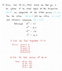 6) Assume
that the air,
which
be haves the ideal
gas
in
the cylinder of the diesel engine at the te mopera ture
293 K
Was compressed at the initial
pressure 1.00 atm
from the
volune
600.0cmo until the volume
60.0 cm
and adia batic compression (y = 1-4)
0.4
De termined
10**
2.5
%3D
10**
25.1
0.4
13
2.8
1.4
13
36.3
1) Find
the final temperature of air
Answer
a) 732.5 K
6) 849.7
k
d) 7,954.9 k
e) 10, 695.9 k
2) Find
the final pressure of the air
a) 2.5 atm
atm
atm
An suer
b) 2.9
C) e5.1
d) 96.7
atn
