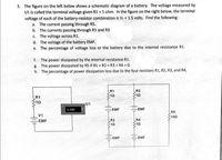 3. The figure on the left below shows a schematic diagram of a battery. The voltage measured by
U1 is called the terminal voltage given R1 = 1 ohm. In the figure on the right below, the terminal
voltage of each of the battery-resistor combination is Vr = 1.5 volts. Find the following:
a. The current passing through R5.
b. The currents passing through R1 and R3
C. The voltage across R1.
d. The voltage of the battery EMF.
e. The percentage of voltage loss ot the battery due to the internal resistance R1.
The power dissipated by the internal resistance R1.
g. The power dissipated by R5 if R1 = R2 = R3 = R4 = 0.
h. The percentage of power dissipation loss due to the four resistors R1, R2, R3, and R4
f.
R1
R3
S10
R1
U1
1.500
EMF
EMF
R5
100
V1
R2
$10
EMF
R4
EMF
EMF
