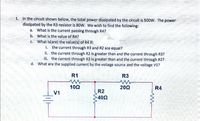 1. In the circuit shown below, the total power dissipated by the circuit is 500W. The power
dissipated by the R3 resistor is 80W. We wish to find the following:
a. What is the current passing through R4?
b. What is the value of R4?
C. What is(are) the value(s) of R4 if:
i. the current through R3 and R2 are equal?
ii. the current through R2 is greater than and the current through R3?
iii. the current through R3 is greater than and the current through R2?
d. What are the supplied current by the voltage source and the voltage V1?
R1
R3
10Ω
202
R4
R2
402
V1
