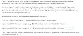 There are two sandwich shops, shop 1 and shop 2, that are 4 miles apart. All consumers of sandwiches live on the straight line
connecting the stores. There are 10,000 consumers uniformly distributed on this line between the two stores.
A consumer at point x on the line between store 1 and 2 is located x miles from store 1 and 4-x miles from store 2. Suppose each
consumer has a transportation cost of $2 per mile. The cost including transportation cost for a consumer located at x to purchase from
shop 1 is p₁+2x and the analogous price to purchase from shop 2 is p₂+2(4-x). Each consumer purchases one sandwhich from the shop
with the lowest cost including transportation cost.
Suppose both shops have the same marginal cost of each sandwhich equal to $3.
When shop 1 picks p₁it takes as given p₂ Analogously, when shop 2 picks p₂ it takes p; as given.
Suppose shop 1 thinks that shop 2 is going to set p₂-$13. What is the optimal price for shop 1 in this this case? 12
Suppose shop 1 thinks that shop 2 is going to set p₂-$12. What is the optimal price for shop 1 in this this case?
Thank through why neither of these is an equilibrium of price competition between the two shops. In the Nash equilibrium of this game,
both firms set price equal to
11