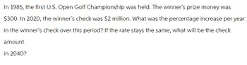 In 1985, the first U.S. Open Golf Championship was held. The winner's prize money was
$300. In 2020, the winner's check was $2 million. What was the percentage increase per year
in the winner's check over this period? If the rate stays the same, what will be the check
amount
in 2040?