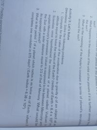 U!! !!me period of the planels H
2. What happens to the radius of the orbit of the pianets if it is farther away frO
the sun?
sun?
3. What is the meaning of the Kepler's constant in terms of planet's revolutio
around the sun?
Activity 3: Let's Solve
Directions: Solve the following problems
1. Compute for the value of the acceleration due to gravity g of an object at an
altitude equal to twice the radius of the Earth? (radius of Earth = 6.4 x 10° m
2. Scientisis once hypothesized the existence of a planet called Vuican to
explain Mercury's precession. Vulcan is supposed to be between Mercury and
the Sun with a solar distance equal to 2/3 of that of Mercury. WVhat would be
%3D
its supposed period?
3. What is the period T of a planet which radius is as twice as of Earth when it
completes one revolution in 875 days? (Earth radius = 6.38 x 105)
OTE: Practice
