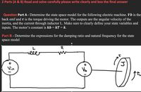 2 Parts (A & B) Read and solve carefully please write clearly and box the final answer
Question Part A - Determine the state space model for the following electric machine. Vb is the
back emf and t is the torque driving the motor. The outputs are the angular velocity of the
inertia, and the current through inductor L. Make sure to clearly define your state variables and
inputs. The motor's constant is kb = kT = k.
Part B - Determine the expressions for the damping ratio and natural frequency for the state
space model
lle
+
Vin
Vo
