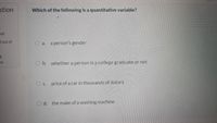 stion
Which of the following is a quantitative variable?
ed
dout of
O a. a person's gender
on
O b. whether a person is a coflege graduate or not
O c. price of a car in thousands of dollars
O d. the make of a washing machine
