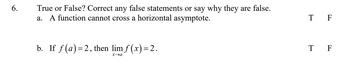 **Question 6: True or False? Correct any false statements or say why they are false.**

a. A function cannot cross a horizontal asymptote. 
- T  F

b. If \( f(a) = 2 \), then \(\lim_{{x \to a}} f(x) = 2\). 
- T  F