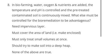 8. In bio-farming, water, oxygen & nutrients are added, the
temperature and pH is controlled and the pre-treated
contaminated soil is continuously mixed. What else must be
controlled for the bioremediation to be advantageous?
Need impervious layer.
Must cover the area of land (i.e. make enclosed)
Must only treat small volumes at once.
Should try to make soil into a deep heap.
None of the above are true.