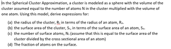 In the Spherical Cluster Approximation, a cluster is modeled as a sphere with the volume of the
cluster assumed equal to the number of atoms N in the cluster multiplied with the volume of
one atom. Using this model, derive expressions for:
(a) the radius of the cluster, Rc in terms of the radius of an atom, Ra.
(b) the surface area of the cluster, Sc, in terms of the surface area of an atom, Sa.
(c) the number of surface atoms, Ns (assume that this is equal to the surface area of the
cluster divided by the cross sectional area of an atom)
(d) The fraction of atoms on the surface.