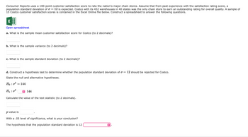 Consumer Reports uses a 100-point customer satisfaction score to rate the nation's major chain stores. Assume that from past experience with the satisfaction rating score, a
population standard deviation of a = 12 is expected. Costco with its 432 warehouses in 40 states was the only chain store to earn an outstanding rating for overall quality. A sample of
15 Costco customer satisfaction scores is contained in the Excel Online file below. Construct a spreadsheet to answer the following questions.
X
Open spreadsheet
a. What is the sample mean customer satisfaction score for Costco (to 2 decimals)?
b. What is the sample variance (to 2 decimals)?
c. What is the sample standard deviation (to 2 decimals)?
d. Construct a hypothesis test to determine whether the population standard deviation of a = 12 should be rejected for Costco.
State the null and alternative hypotheses.
Ho: 0²
H₂ : 0²
144
Calculate the value of the test statistic (to 2 decimals).
=
144
p-value is
With a .05 level of significance, what is your conclusion?
The hypothesis that the population standard deviation is 12
ŷ