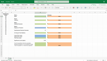 Excel template Saved
5
D2
123456789 DIN
File
10
11
12
13
14
15
16
17
18
19
20
21
22
23
24
25
26
27
28
29
30
31
วา
។
Home
A
Satisfaction
Score
94
90
82
74
95
97
80
83
80
95
84
80
97
67
60
=
Insert
Data
Arial
X ✓ fx
B
+
Draw Page Layout
Part a
Mean
Part b
Variance
✓10
Part c
Standard Deviation
Part d
Degrees of Freedom
с
Calculation Mode: Automatic Workbook Statistics
B
Formulas
Hypothesized Standard Deviation
Chi Square Test Statistics
Lower-Tail p-value
Upper-Tail p-value
Two-Tail p-value
Significance Level (alpha)
Can the hypothesis that the population
standard deviation is 12 be rejected? (Enter
"Can be rejected" or "Cannot be rejected")
Search (Option + Q)
Data
D
Review
12
0.05
View
V
E
ab
Formula
Help
Number
F
#N/A
#N/A
#N/A
#N/A
#N/A
#N/A
#N/A
#N/A
#N/A
>
←0
.00
.00
→.0
▬▬▬▬
i
G
V
H
1
Σv
J
Editing
ATV
K
Give Feedback to Microsoft
L
Comments
-
M
100% +