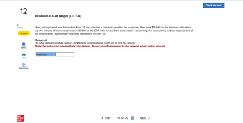 5
12
Problem 07-28 (Algo) [LO 7-9]
points
Skipped
eBook
Ajax, Incorporated was formed on April 25 and elected a calendar year for tax purposes. Ajax paid $11,500 to the attorney who drew
up the articles of incorporation and $5,400 to the CPA who advised the corporation concerning the accounting and tax implications of
its organization. Ajax began business operations on July 15.
Required:
To what extent can Ajax deduct its $16,900 organizational costs on its first tax return?
Note: Do not round intermediate calculations. Round your final answer to the nearest whole dollar amount.
Deduction
Print
References
Mc
Graw
Hill
< Prev
12 of 20
Next >
Check my work