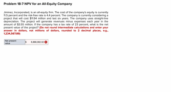 Problem 18-7 NPV for an All-Equity Company
Jiminez, Incorporated, is an all-equity firm. The cost of the company's equity is currently
11.5 percent and the risk-free rate is 4.4 percent. The company is currently considering a
project that will cost $11.94 million and last six years. The company uses straight-line
depreciation. The project will generate revenues minus expenses each year in the
amount of $3.55 million. If the company has a tax rate of 23 percent, what is the net
present value of the project? (Do not round intermediate calculations and enter your
answer in dollars, not millions of dollars, rounded to 2 decimal places, e.g.,
1,234,567.89)
Net present
$ 6,886,082.02
value