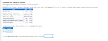 Bankruptcy Risk and Z-Score Analysis
Following are selected ratios for Tesla for two recent fiscal years.
Note: Complete the entire question in Excel and format each answer to two decimal places. Then enter the answers into the provided spaces below with two decimal places.
Ratio
2018 2017
1.135 0.831
0.542 0.4430
(0.177) (0.1788)
(0.002) (0.0549)
0.061 0.0527
3.390
2.7830
1.216
0.8950
Current ratio
Working capital to total assets
Retained earnings to total assets
EBIT to total assets
EBITDA to total assets
Market value of equity to total liabilities
Sales to total assets
Compute and interpret Altman Z-scores for the company for both years.
Year Z-score
2017
2018
Is the company's bankruptcy risk increasing or decreasing over this period?
◄►▶