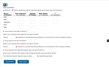 ### Analysis of Variance (ANOVA) for Vehicle Fuel Efficiency

#### a. At the \(\alpha = .05\) level of significance, test for significant effects due to class, type, and interaction.

**Source of Variation** | **Sum of Squares (to 2 decimals)** | **Degrees of Freedom** | **Mean Square (to 2 decimals)** | **F (to 2 decimals)**
------------------------|-------------------------------------|------------------------|--------------------------------|------------------------
Class                   |                                     |                        |                                |
Type                    |                                     |                        |                                |
Interaction             |                                     |                        |                                |
Error                   |                                     |                        |                                |
Total                   |                                     |                        |                                |

#### b. The \(p\)-value for the class of vehicle is ________.
**What is your conclusion with respect to the class of vehicle?**

There is ________ evidence to conclude that the fuel efficiency is not the same for the four classes of vehicle.

#### c. The \(p\)-value for the type of vehicle is ________.
**What is your conclusion with respect to the type of vehicle?**

There is ________ evidence to conclude that the fuel efficiency is not the same for the two types of vehicle.

#### d. The \(p\)-value for the interaction between class and type of vehicle is ________.
**What is your conclusion with respect to the interaction between class and type of vehicle?**

The interaction between type and class of vehicle is ________ statistically significant.

#### Options/Buttons:
- Check My Work
- Reset Problem