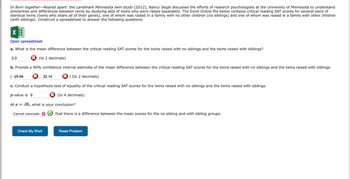 In Born together-Reared apart: the Landmark Minnesota twin study (2012), Nancy Segal discusses the efforts of research psychologists at the University of Minnesota to understand
similarities and differences between twins by studying sets of twins who were raised separately. The Excel Online file below contains critical reading SAT scores for several pairs of
identical twins (twins who share all of their genes), one of whom was raised in a family with no other children (no siblings) and one of whom was raised in a family with other children
(with siblings). Construct a spreadsheet to answer the following questions.
X
Open spreadsheet
a. What is the mean difference between the critical reading SAT scores for the twins raised with no siblings and the twins raised with siblings?
(to 2 decimals)
2.3
b. Provide a 90% confidence interval estimate of the mean difference between the critical reading SAT scores for the twins raised with no siblings and the twins raised with siblings.
) (to 2 decimals)
c. Conduct a hypothesis test of equality of the critical reading SAT scores for the twins raised with no siblings and the twins raised with siblings.
p-value is 0
(to 4 decimals)
(-25.94
I
At a = .05, what is your conclusion?
Cannot conclude
22.14
Check My Work
that there is a difference between the mean scores for the no sibling and with sibling groups.
Reset Problem