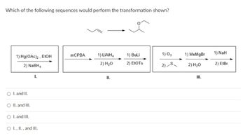 Which of the following sequences would perform the transformation shown?
1) Hg(OAc)2, EtOH
2) NaBH4
O I. and II.
O II. and III.
O I. and III.
I.
O I., II., and III.
mCPBA
1) LIAIH4
2) H₂O
II.
1) BuLi
2) EtOTS
1) 03
2)
1) MeMgBr
2) H₂O
III.
1) NaH
2) EtBr