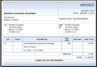 INVOICE
INVOICE # V710
Business Insurance Associates
DATE: JANUARY 1, 20X1
590 Main St.
Payment Terms Due Upon Receipt
Dallas, TX 75023
TO Student Company
123 Main Street
SHIP Student Company
123 Main Street
TO
Dallas, TX 75023
Dallas, TX 75023
214-555-1212
214-555-1212
UNIT
QTY
ITEM #
DESCRIPTION
DISCOUNT
LINE TOTAL
PRICE
12
Annual Business Insurance Coverage
100
$1,200
Term of Policy:
1/1/20x1 - 12/31/20x1
SUBTOTAL
$1,200
ТOTAL
$1,200.00
THANK YOU FOR YOUR BUSINESS!
