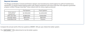 Required information
The Briggs and Stratton Commercial Division designs and manufacturers small engines for golf turf maintenance
equipment. A robotics-based testing system with support equipment will ensure that their new signature guarantee
program entitled "Always Insta-Start" does indeed work for every engine produced.
First cost of
equipment
AOC per Year
Salvage Value
Estimated Life
Pull System
$-1,950,000
$-680,000
$105,000
8 years
Push System
$-2,650,000
$-420,000
$60,000
8 years
Compare the annual worth of the two systems at MARR = 8% per year. Select the better system.
The push system ✓is determined to be the better system.