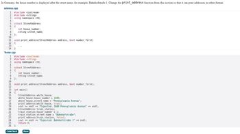 In Germany, the house number is displayed after the street name; for example, Bahnhofstraße 1. Change the print_address function from this section so that it can print addresses in either format.
address.cpp
1 #include <iostream>
2 #include <string>
3 using namespace std;
4
5 struct StreetAddress
6 {
7
8
9 };
10
11 void print_address (StreetAddress address, bool number_first)
12 {
13
14 }
Tester.cpp
1 #include <iostream>
2 #include <string>
4
5
6 {
7
8
9
10
int house_number;
string street_name;
using namespace std;
PARTNE56
struct StreetAddress
};
19
11 void print_address (StreetAddress address, bool number_first);
12
13 int main()
14 {
int house number;
string street_name;
15
16
white_house.house_number = 1600;
17 white_house.street_name = "Pennsylvania Avenue";
18
StreetAddress white_house;
CodeCheck
print_address (white_house, true);
cout << endl<<< "Expected: 1600 Pennsylvania Avenue" << endl;
20 StreetAddress train station;
train station. house number = 1;
train station.street_name = "Bahnhofstraße";
21
22
23 print_address (train station, false);
24
25
26 }
cout << endl<<< "Expected: Bahnhofstraße 1" <<< endl;
return 0;
Reset