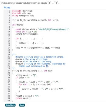 ### Code Explanation for Educational Purposes

This C++ code snippet is designed to fill an array of strings with the letters of the alphabet from "a" to "z". Additionally, it includes a function to convert this array into a single string with each element delimited by commas and enclosed in square brackets.

#### Code Breakdown

1. **Header Files and Namespace**
   ```cpp
   #include <iostream>
   #include <string>
   using namespace std;
   ```
   - `#include <iostream>`: Includes the input/output stream standard library.
   - `#include <string>`: Includes the string library for handling string operations.
   - `using namespace std;`: Allows direct access to the standard namespace.

2. **Function Declaration**
   ```cpp
   string to_string(string array[], int size);
   ```
   - Declares the `to_string` function which converts the array to a formatted string.

3. **Main Function**
   ```cpp
   int main()
   {
       const string alpha = "abcdefghijklmnopqrstuvwxyz";
       const int SIZE = 26;
       string letters[SIZE];

       for (...) {
           letters[...] = ...;
       }
       cout << to_string(letters, SIZE) << endl;
   }
   ```
   - Creates a constant string `alpha` representing the entire alphabet.
   - Defines an integer `SIZE` with the value 26, the length of the alphabet.
   - Initializes an array `letters` with 26 elements to store the alphabet.
   - The for loop is intended to iterate over each letter of `alpha` and assign it to the `letters` array. The loop's body must be completed for functionality.
   - Outputs the formatted string array using `cout`.

4. **String Conversion Function**
   ```cpp
   string to_string(string a[], int size)
   {
       string result = "[";
       if (size > 0)
       {
           result = result + "\"" + a[0] + "\"";
           for (int i = 1; i < size; i++)
           {
               result = result + ", \"" + a[i] + "\"";
           }
       }
       result = result + "]";
       return result;
   }
   ```
   - Defines a function `to_string` that takes a string array and its size as parameters.
   - Initializes `result` as `[` to prepare the opening bracket for the list.
   - Checks if the array