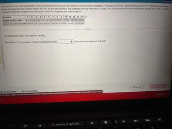 An instructor for a test preparation course claims that the course will improve the test scores of students. The table shows the critical reading scores for 14 students the first two
times they took the test. Before taking the test for the second time, the students took the instructor's course to try to improve their critical reading test scores. At a = 0.01, is there
enough evidence to support the instructor's claim? Complete parts (a) through (f).
Student
1 2 3 4 5 6 7 8 9 10 11 12 13 14
Score on first test 401 580 482 357 601 516 413 326 611 533 415 603 522 630
Score on second test 408 643 543 383 586 530 364 453 700 591 448 613 565 644
(a) Identify the claim and state Ho and Ha.
The claim is "The students' critical reading test scores
ew an example
Get more help.
the second time they took the test."
Player/Player.aspx?cultureld=&theme=math&style=highered&disableStandbyIndicator=true&assignmentHandles Locale=true#
C
G Search or type URL
☆
+
Clear all
Check answer
Show All
X