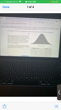 T-Mobile Wi-Fi ?
I 9:41 PM
• 27% O
Done
1 of 4
a FJJ
F FI O F e
i student.cesmos.cumvactivityouildarjstudant6o8abcza0626440cbddeet97scroonid-tabac431-0181-4443-29-a50o107esica
a
GGG Ne
Update
I Aaos a CnCourse Cormec
Cwa Destiny sha.
O Emainyment Center Lagin Sesskn onation
S (maieyment Center
b Saling Asae late.
Sgnin P vie Pertt Fra.
O Nursire: Tradlie.
Nursing: Tradtin.
= Unit 4, Lesson 14: Using Normal Distributions for Exper..
Dasiny Ctcesbu
3 pf 14
Next >
To see what might be happoning when we regroup data, consider an experiment that takes 12 subjects and divides them into 2 groups at random. The
control group contains 6 subjects and the treatment group contains 6 subjects. To explore what's possible, assume the control group resuits in the data: 1,
3, 4, 6, 8, and 10. The treatment group results in the data: 2, 5, 7, 9, 11, and 12,
Find the difference in means for the original groups by subtracting the control group mean from the treatrment group mean.
With a smaller data set like this, we can actually consider
all of the different arrangements of the data. There are
924 distinct ways to separate the 12 values into 2 groups
of 6. The frequency table shows all the possible
differences in means and how often they occur. Notice
that a difference in means of 4.33 occurs 7 times and a
difference of -4.33 also occurs 7 times. The dot plot
shows the same information.
-5 4 3 -2 1 0 1 2 3 4 56
What proportion of possible groupings have a difference
at least as great as the difforence in means for the original
groups? Explain or show your reasoning.
difference in means
Difference in means
Frequency
+5.67
t6.33
= 5
Share with Class
esc
&
4.
7.
8.
delete
Q
R
Y
U
P
A
S
D F
G
H
K L
ret
C
V B
option
command
command
option
!!
