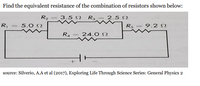 Find the equivalent resistance of the combination of resistors shown below:
R2
3.5 N Ra = 2.5 N
R,
5.0 N
R5 = 9.2 S
RA
24.0 N
source: Silverio, A.A et al (2017), Exploring Life Through Science Series: General Physics 2
