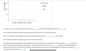 VALUE OF MONEY
0.75
0.50
0.25
0
1
2
3
4
5
QUANTITY OF MONEY (Billions of dollars)
6
7
According to your graph, the equilibrium value of money is
8
Money Demand
MS,
2
therefore the equilibrium price level is
Now, suppose that the Fed increases the money supply from the initial level of $2.5 billion to $4 billion.
In order to increase the money supply, the Fed can use open market operations to
Use the purple line (diamond symbol) to plot the new money supply (MS2).
the public.
than the
Immediately after the Fed changes the money supply from its initial equilibrium level, the quantity of money supplied is
quantity of money demanded at the initial equilibrium. This expansion in the money supply will
people's demand for goods and
services. In the long run, since the economy's ability to produce goods and services has not changed, the prices of goods and services will
and the value of money will