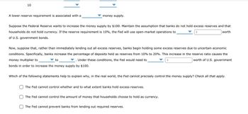 10
A lower reserve requirement is associated with a
money supply.
Suppose the Federal Reserve wants to increase the money supply by $100. Maintain the assumption that banks do not hold excess reserves and that
households do not hold currency. If the reserve requirement is 10%, the Fed will use open-market operations to
$
worth
of U.S. government bonds.
Now, suppose that, rather than immediately lending out all excess reserves, banks begin holding some excess reserves due to uncertain economic
conditions. Specifically, banks increase the percentage of deposits held as reserves from 10% to 20%. This increase in the reserve ratio causes the
money multiplier to
Under these conditions, the Fed would need to
worth of U.S. government
to
bonds in order to increase the money supply by $100.
Which of the following statements help to explain why, in the real world, the Fed cannot precisely control the money supply? Check all that apply.
The Fed cannot control whether and to what extent banks hold excess reserves.
The Fed cannot control the amount of money that households choose to hold as currency.
$
The Fed cannot prevent banks from lending out required reserves.