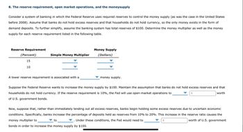 8. The reserve requirement, open market operations, and the moneysupply
Consider a system of banking in which the Federal Reserve uses required reserves to control the money supply (as was the case in the United States
before 2008). Assume that banks do not hold excess reserves and that households do not hold currency, so the only money exists in the form of
demand deposits. To further simplify, assume the banking system has total reserves of $100. Determine the money multiplier as well as the money
supply for each reserve requirement listed in the following table.
Reserve Requirement
(Percent)
15
10
Simple Money Multiplier
A lower reserve requirement is associated with a
Money Supply
ollars)
money supply.
Suppose the Federal Reserve wants to increase the money supply by $100. Maintain the assumption that banks do not hold excess reserves and that
households do not hold currency. If the reserve requirement is 10%, the Fed will use open-market operations to
worth
$
of U.S. government bonds.
to
Now, suppose that, rather than immediately lending out all excess reserves, banks begin holding some excess reserves due to uncertain economic
conditions. Specifically, banks increase the percentage of deposits held as reserves from 10% to 20%. This increase in the reserve ratio causes the
money multiplier to
Under these conditions, the Fed would need to
$
worth of U.S. government
bonds in order to increase the money supply by $100.