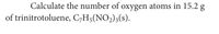 Calculate the number of oxygen atoms in 15.2 g
of trinitrotoluene, C,H5(NO2)3(s).
