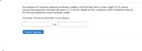 You measure 29 randomly selected textbooks' weights, and find they have a mean weight of 31 ounces.
Assume the population standard deviation is 7.5 ounces. Based on this, construct a 90% confidence interval
for the true population mean textbook weight.
Give your answers as decimals, to two places
< µ <
Submit Question
