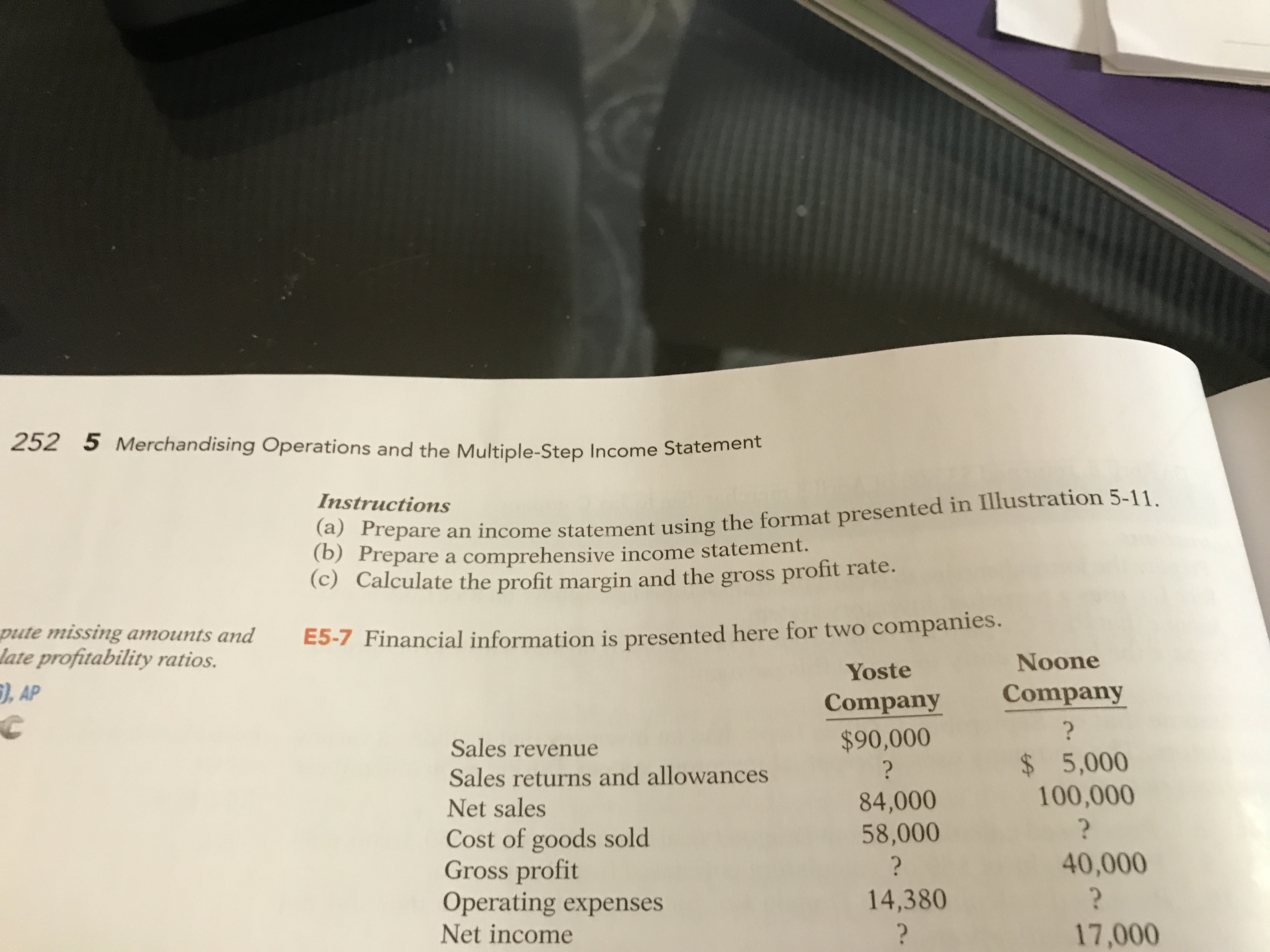 252 5 Merchandising Operations and the Multiple-Step Income Statement
Instructions
Frepare an income statement using the format presented in Illustration 5-11.
(b) Prepare a comprehensive income statement.
(c) Calculate the profit margin and the gross profit rate.
pute missing amounts and
late profitability ratios.
), AP
E5-7 Financial information is presented here for two companies.
Yoste
Noone
Company
Company
$90,000
Sales revenue
Sales returns and allowances
Net sales
$ 5,000
100,000
?
84,000
58,000
Cost of goods sold
Gross profit
Operating expenses
Net income
?
40,000
14,380
17,000
