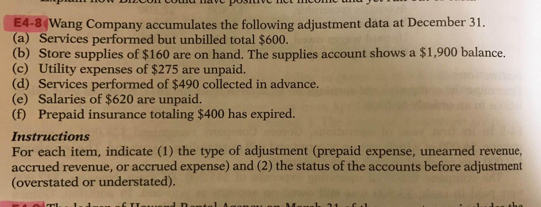 E4-8 Wang Company accumulates the following adjustment data at December 31.
(a) Services performed but unbilled total $600.
(b) Store supplies of $160 are on hand. The supplies account shows a $1,900 balance.
(c) Utility expenses of $275 are unpaid.
(d) Services performed of $490 collected in advance.
(e) Salaries of $620 are unpaid.
(f) Prepaid insurance totaling $400 has expired.
Instructions
For each item, indicate (1) the type of adjustment (prepaid expense, unearned revenue,
accrued revenue, or accrued expense) and (2) the status of the accounts before adjustment
(overstated or understated).
mof Lowend Dantel A
Monk 21
the
