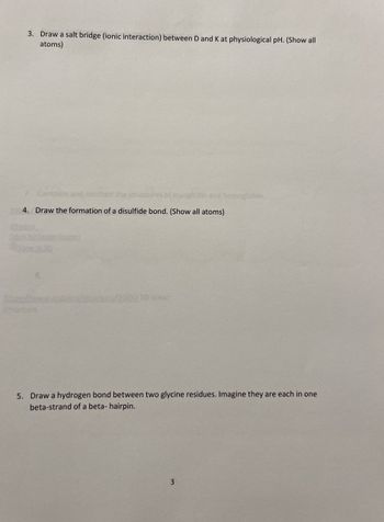 3. Draw a salt bridge (ionic interaction) between D and K at physiological pH. (Show all
atoms)
7. Compan
structure
myoglobin and hemoglobin
4. Draw the formation of a disulfide bond. (Show all atoms)
Structure
5. Draw a hydrogen bond between two glycine residues. Imagine they are each in one
beta-strand of a beta- hairpin.
3