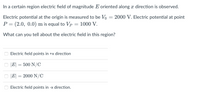 In a certain region electric field of magnitude E oriented along x direction is observed.
Electric potential at the origin is measured to be Vo
2000 V. Electric potential at point
P = (2.0, 0.0) m is equal to Vp
1000 V.
What can you tell about the electric field in this region?
Electric field points in +x direction
|E| = 500 N/C
|E|
2000 N/C
Electric field points in -x direction.
