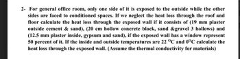 2- For general office room, only one side of it is exposed to the outside while the other
sides are faced to conditioned spaces. If we neglect the heat loss through the roof and
floor calculate the heat loss through the exposed wall if it consists of (19 mm plaster
outside cement & sand), (20 cm hollow concrete block, sand &gravel 3 hollows) and
(12.5 mm plaster inside, gypsum and sand), if the exposed wall has a window represent
50 percent of it. If the inside and outside temperatures are 22 °C and 0°C calculate the
heat loss through the exposed wall. (Assume the thermal conductivity for materials)