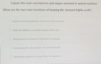 Explain the main mechanisms and organs involved in animal nutrition
What are the two main functions of keeping the stomach highly acidic?
Assist in the breakdown of starch and cellulose
Help breakdown complex lipids molecules
Kill bacteria to prevent food borne disease
Increasing the absorption of carbohydrates
Denature proteins to ease their breakdown