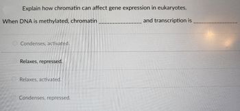 **How Chromatin Affects Gene Expression in Eukaryotes**

When DNA is methylated, chromatin changes and subsequently influences transcription in the following manner:

- Chromatin condenses and transcription is repressed.

**Options:**

1. Condenses, activated.
2. Relaxes, repressed.
3. Relaxes, activated.
4. Condenses, repressed.

The correct completion is "Condenses, repressed."