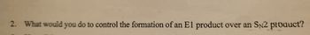 2. What would you do to control the formation of an El product over an SN2 product?