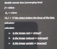 double convex lens (converging lens)
f= +20cm
d, = +15cm
|d.l > Iflthe object before the focus of the lens.
calculate:
calculate:
a- Is the Image real or virtual?
b- Is the image reduced or enlarged?
C- Is the image upright or inverted?
